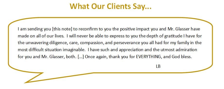 The following is a testimonial from one of our clients. Published with their permission. I am sending you this note to reconfirm to you the positive impact you and Mr. Glasser have made on all of our lives. I will never be able to express to you the depth of gratitude I have for the unwavering diligence, care, compassion, and perseverance you all had for my family in the most difficult situation imaginable. I have such and appreciation and the utmost admiration for you and Mr. Glasser, both. Once again, thank you for EVERYTHING, and God bless. L. B.